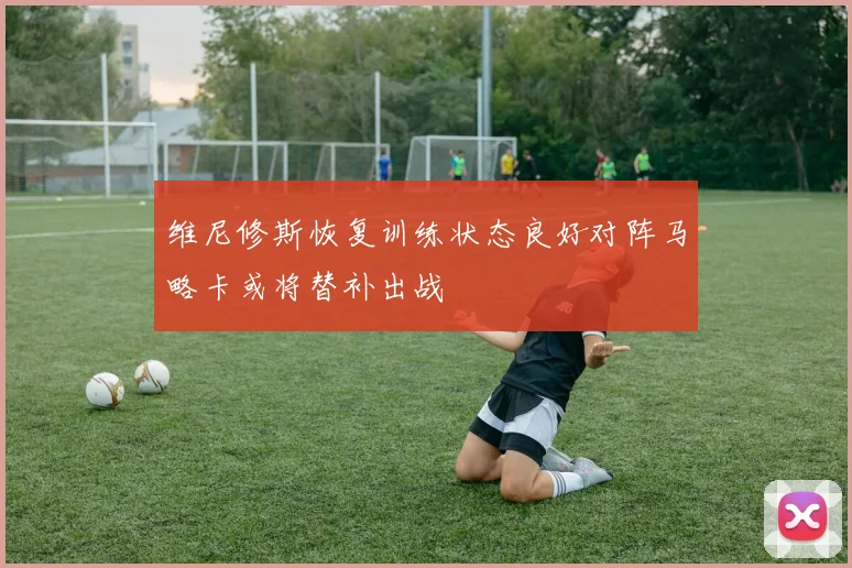 维尼修斯恢复训练状态良好对阵马略卡或将替补出战