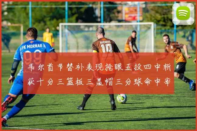 韦尔首节替补表现抢眼五投四中斩获十分三篮板三盖帽三分球命中率高达六成