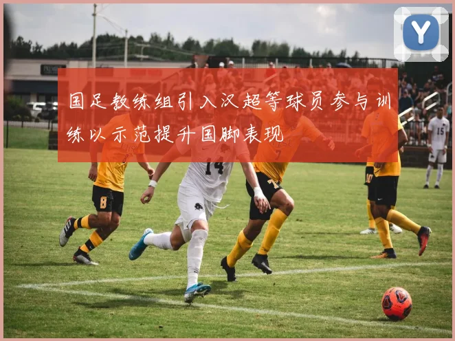 国足教练组引入汉超等球员参与训练以示范提升国脚表现