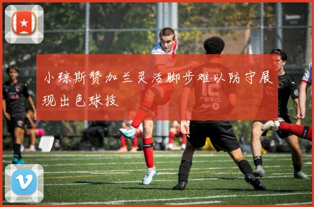 小琼斯赞加兰灵活脚步难以防守展现出色球技