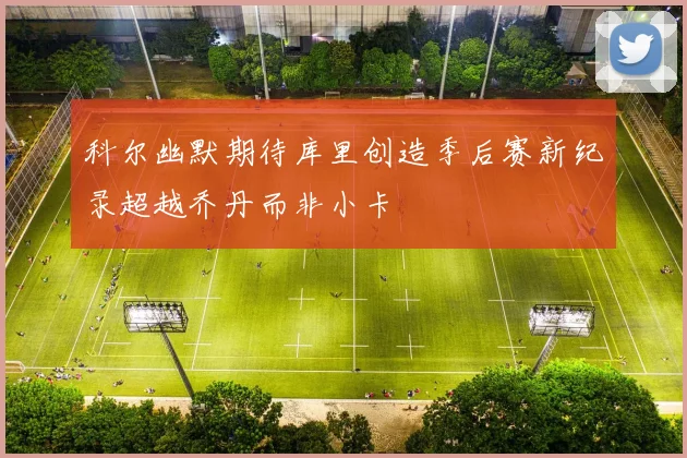 科尔幽默期待库里创造季后赛新纪录超越乔丹而非小卡