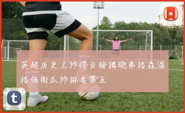 英超历史主帅得分榜揭晓弗格森温格领衔瓜帅排名第五