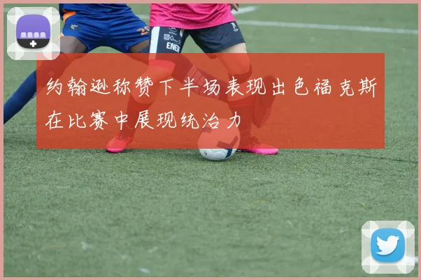 约翰逊称赞下半场表现出色福克斯在比赛中展现统治力
