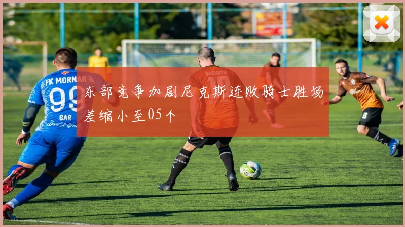 东部竞争加剧尼克斯连败骑士胜场差缩小至05个