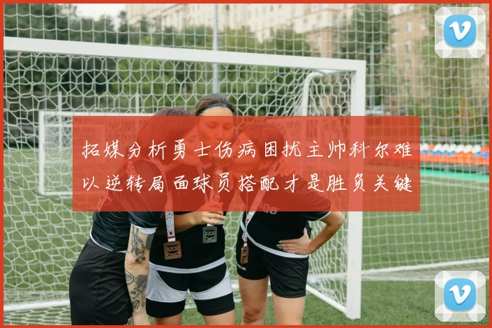 拓媒分析勇士伤病困扰主帅科尔难以逆转局面球员搭配才是胜负关键