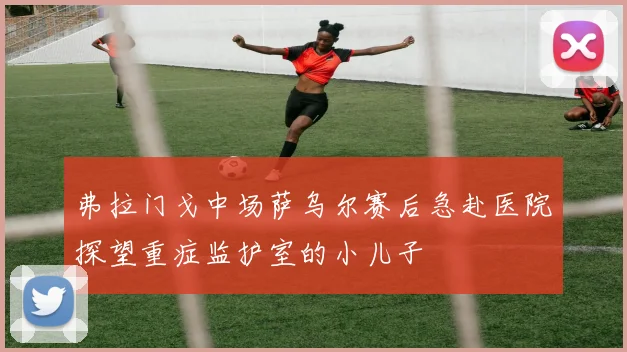 弗拉门戈中场萨乌尔赛后急赴医院探望重症监护室的小儿子