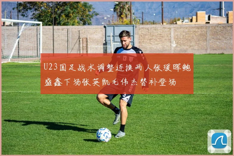U23国足战术调整连换两人张瑗晖鲍盛鑫下场张英凯毛伟杰替补登场