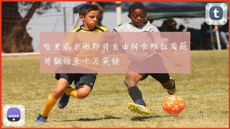 哈里威尔逊即将自由转会维拉周薪将翻倍至十万英镑