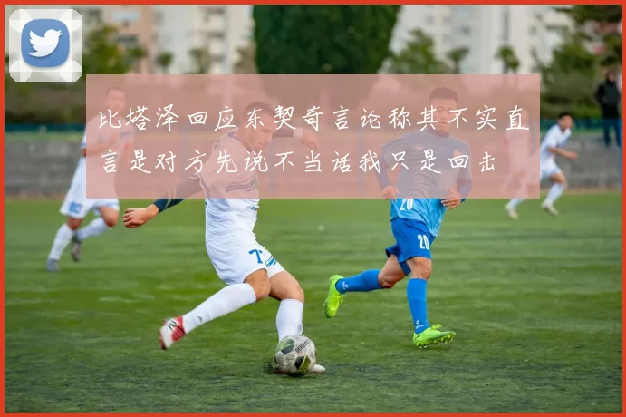 比塔泽回应东契奇言论称其不实直言是对方先说不当话我只是回击
