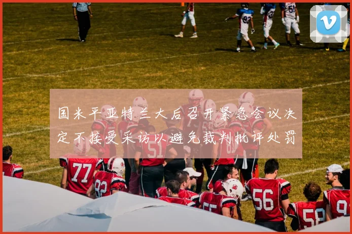 国米平亚特兰大后召开紧急会议决定不接受采访以避免裁判批评处罚